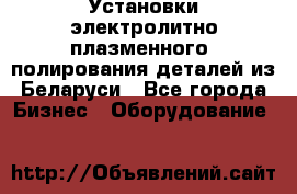 Установки электролитно-плазменного  полирования деталей из Беларуси - Все города Бизнес » Оборудование   